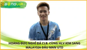 Hoàng Đức nghỉ đá CLB, cùng HLV Kim sang Malaysia đấu Man Utd